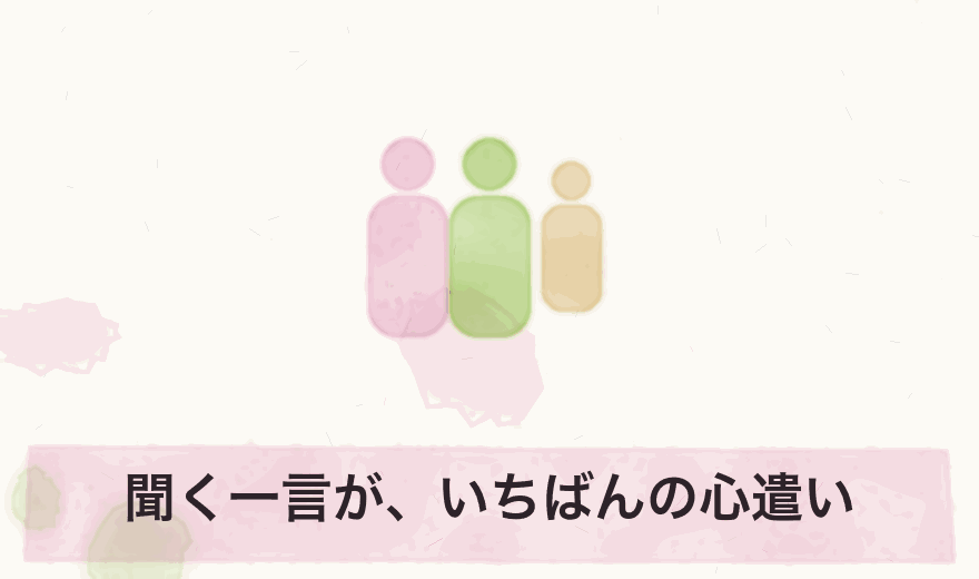 聞く一言が、いちばんの心遣い